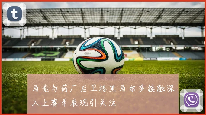 马竞与药厂后卫格里马尔多接触深入上赛季表现引关注